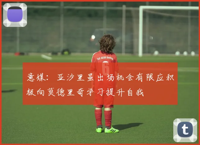 意媒：亚沙里虽出场机会有限应积极向莫德里奇学习提升自我