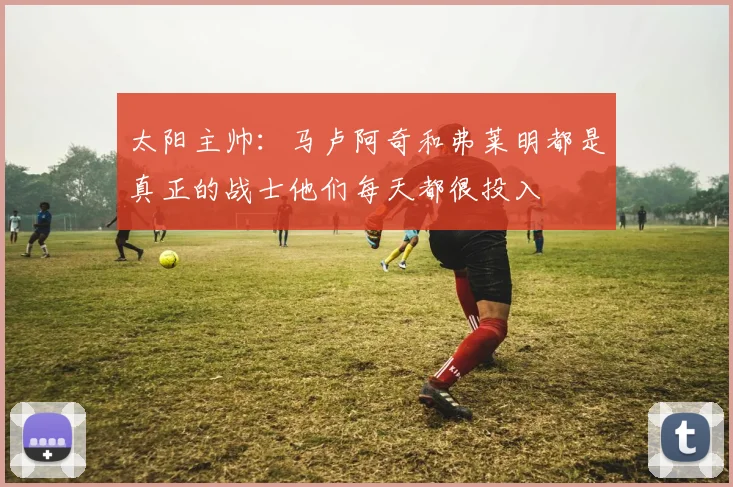 太阳主帅：马卢阿奇和弗莱明都是真正的战士他们每天都很投入
