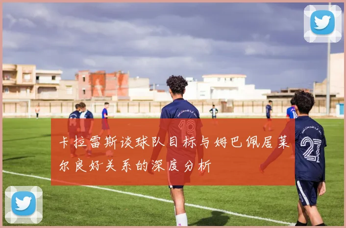 卡拉雷斯谈球队目标与姆巴佩居莱尔良好关系的深度分析