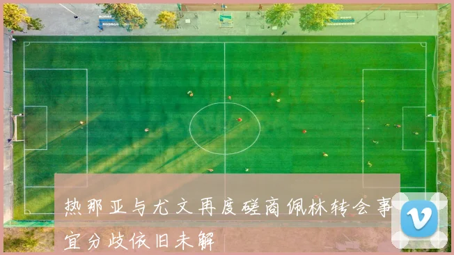 热那亚与尤文再度磋商佩林转会事宜分歧依旧未解