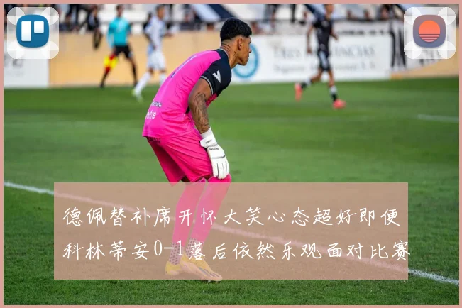 德佩替补席开怀大笑心态超好即便科林蒂安0-1落后依然乐观面对比赛
