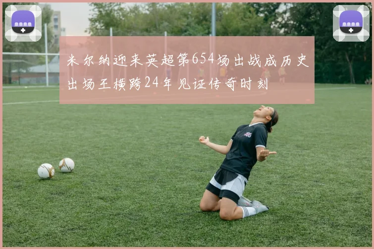 米尔纳迎来英超第654场出战成历史出场王横跨24年见证传奇时刻