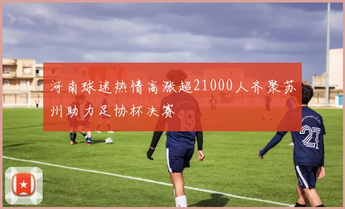 河南球迷热情高涨超21000人齐聚苏州助力足协杯决赛
