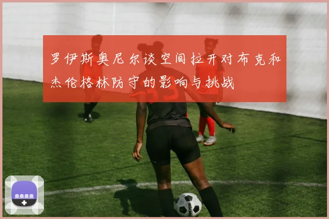 罗伊斯奥尼尔谈空间拉开对布克和杰伦格林防守的影响与挑战