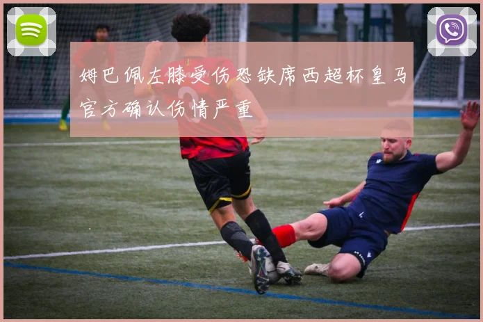 姆巴佩左膝受伤恐缺席西超杯皇马官方确认伤情严重