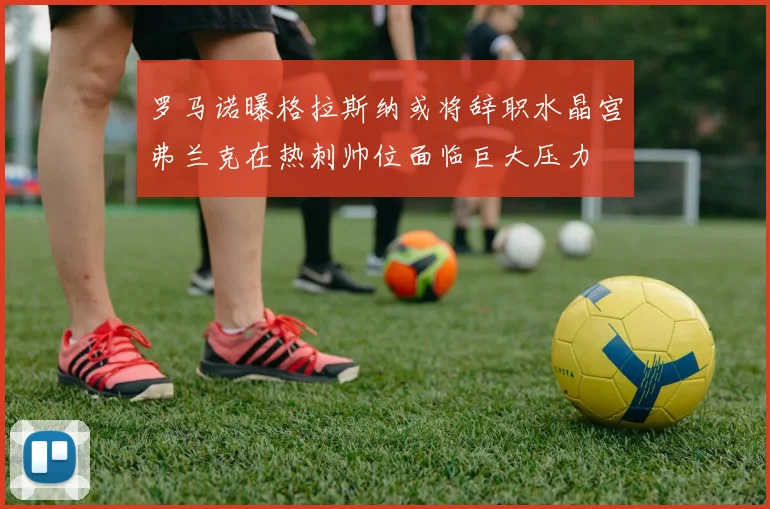 罗马诺曝格拉斯纳或将辞职水晶宫弗兰克在热刺帅位面临巨大压力