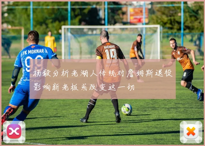 杨毅分析老湖人传统对詹姆斯退役影响新老板或改变这一切