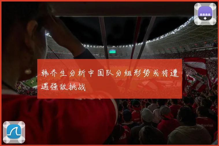 韩乔生分析中国队分组形势或将遭遇强敌挑战