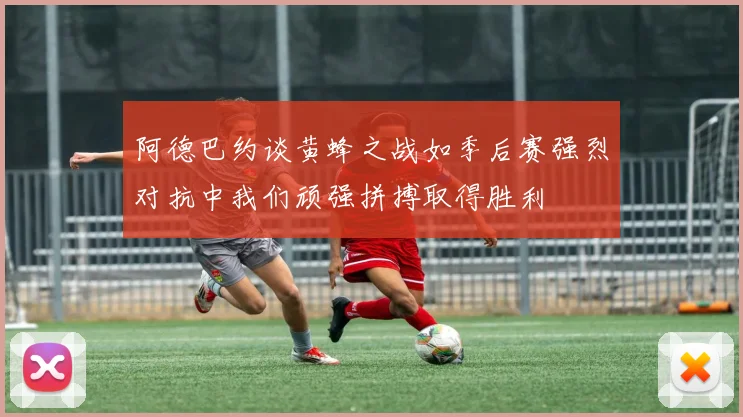 阿德巴约谈黄蜂之战如季后赛强烈对抗中我们顽强拼搏取得胜利