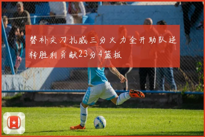 替补尖刀扎威三分火力全开助队逆转胜利贡献23分4篮板