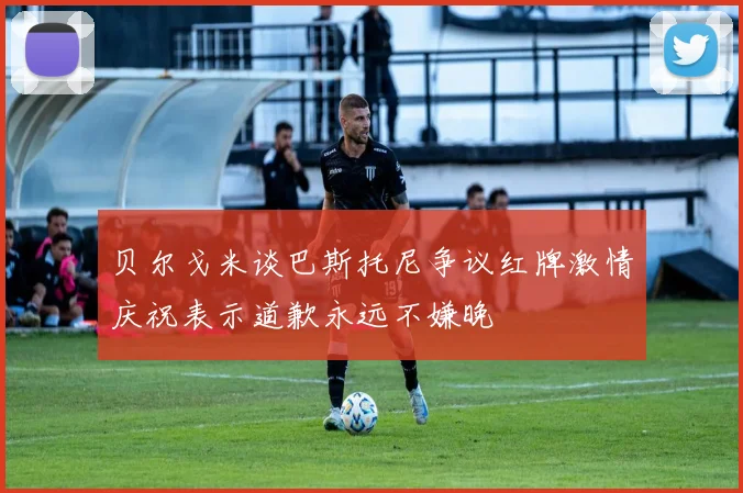 贝尔戈米谈巴斯托尼争议红牌激情庆祝表示道歉永远不嫌晚