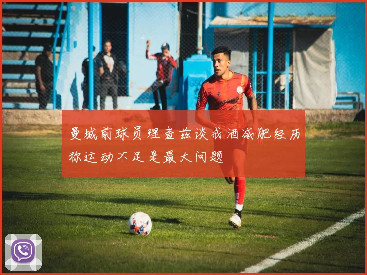 曼城前球员理查兹谈戒酒减肥经历称运动不足是最大问题