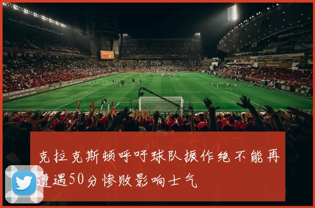 克拉克斯顿呼吁球队振作绝不能再遭遇50分惨败影响士气