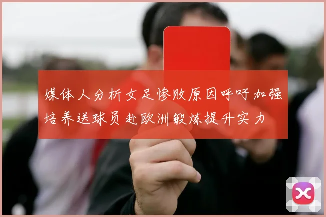 媒体人分析女足惨败原因呼吁加强培养送球员赴欧洲锻炼提升实力