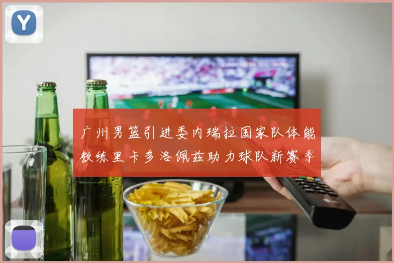 广州男篮引进委内瑞拉国家队体能教练里卡多洛佩兹助力球队新赛季