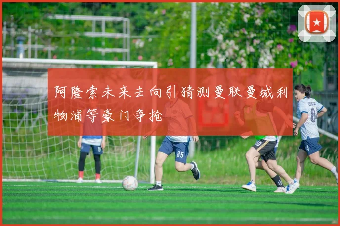 阿隆索未来去向引猜测曼联曼城利物浦等豪门争抢