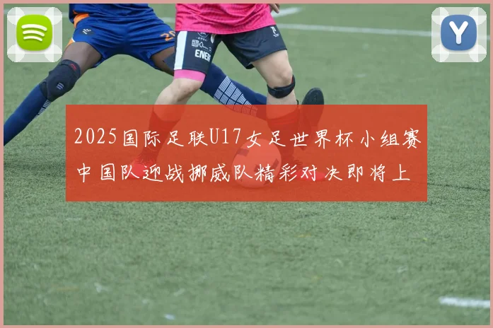 2025国际足联U17女足世界杯小组赛中国队迎战挪威队精彩对决即将上演