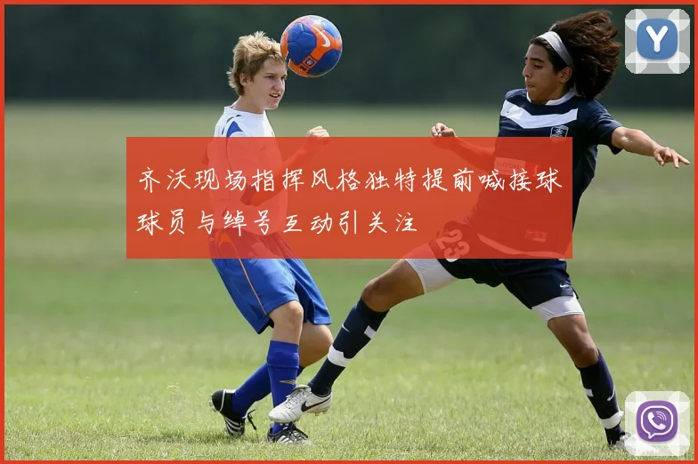 齐沃现场指挥风格独特提前喊接球球员与绰号互动引关注