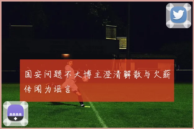 国安问题不大博主澄清解散与欠薪传闻为谣言