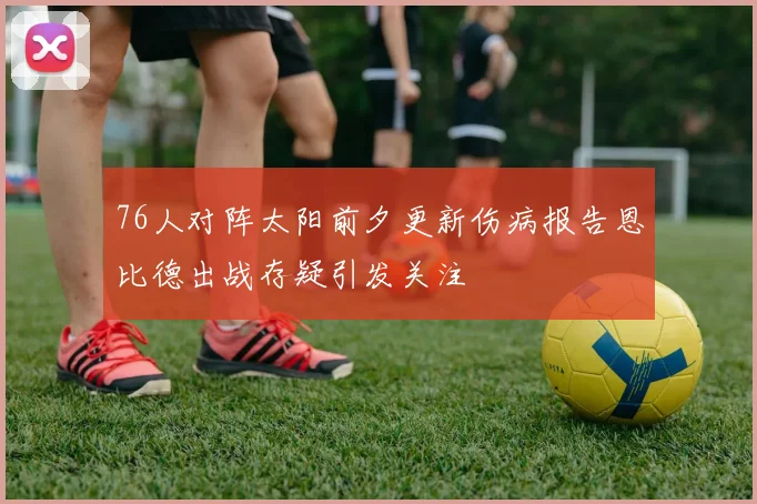76人对阵太阳前夕更新伤病报告恩比德出战存疑引发关注