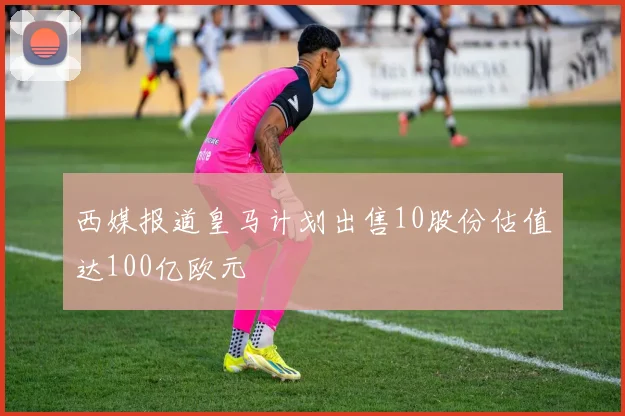 西媒报道皇马计划出售10股份估值达100亿欧元