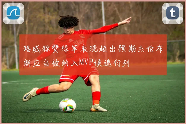 路威称赞绿军表现超出预期杰伦布朗应当被纳入MVP候选行列