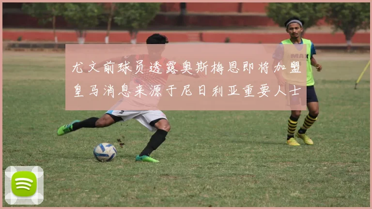 尤文前球员透露奥斯梅恩即将加盟皇马消息来源于尼日利亚重要人士