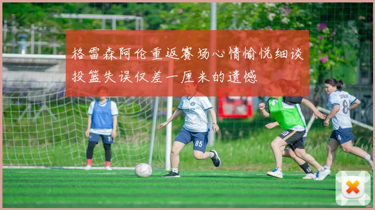 格雷森阿伦重返赛场心情愉悦细谈投篮失误仅差一厘米的遗憾
