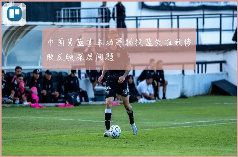 中国男篮基本功薄弱投篮失准致惨败反映深层问题