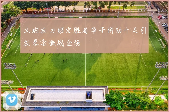 文班发力锁定胜局华子拼劲十足引发悬念激战全场