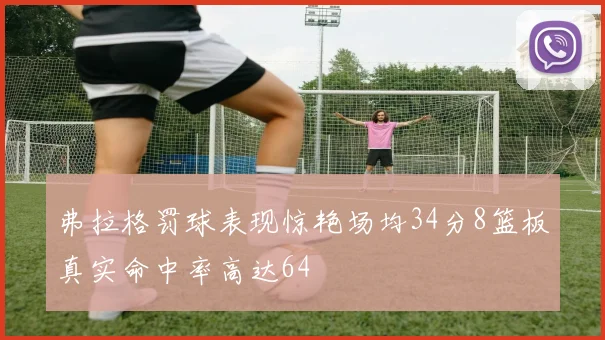 弗拉格罚球表现惊艳场均34分8篮板真实命中率高达64