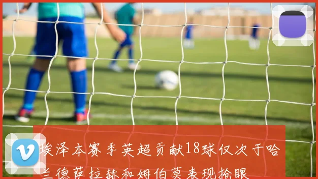 埃泽本赛季英超贡献18球仅次于哈兰德萨拉赫和姆伯莫表现抢眼