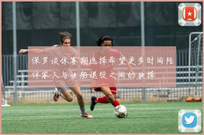 保罗谈休赛期选择希望更多时间陪伴家人与快船退役之间的抉择