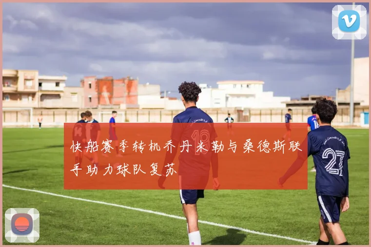 快船赛季转机乔丹米勒与桑德斯联手助力球队复苏