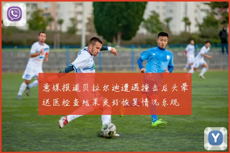 意媒报道贝拉尔迪遭遇撞击后头晕送医检查结果良好恢复情况乐观