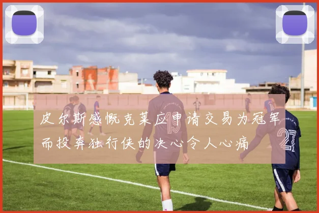 皮尔斯感慨克莱应申请交易为冠军而投奔独行侠的决心令人心痛