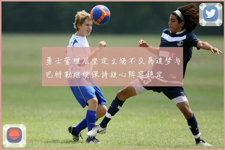 勇士管理层坚定立场不交易追梦与巴特勒继续保持核心阵容稳定