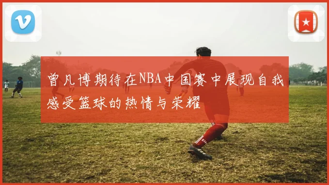 曾凡博期待在NBA中国赛中展现自我感受篮球的热情与荣耀
