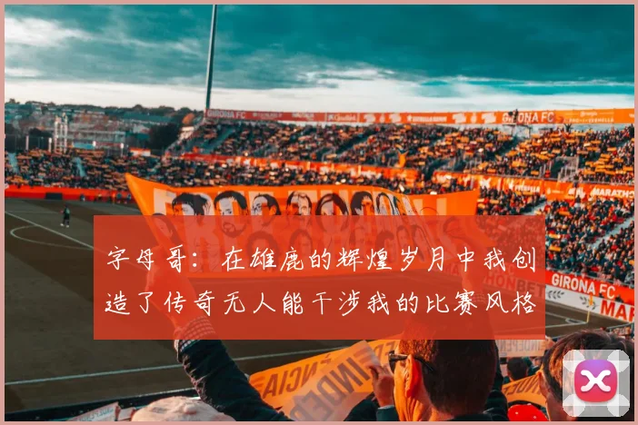 字母哥：在雄鹿的辉煌岁月中我创造了传奇无人能干涉我的比赛风格