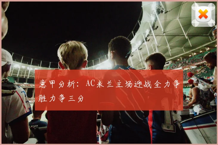 意甲分析：AC米兰主场迎战全力争胜力争三分