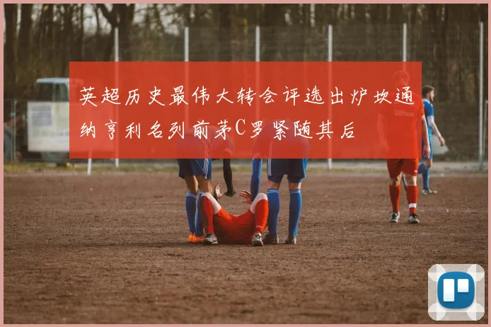 英超历史最伟大转会评选出炉坎通纳亨利名列前茅C罗紧随其后