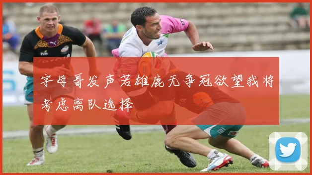 字母哥发声若雄鹿无争冠欲望我将考虑离队选择